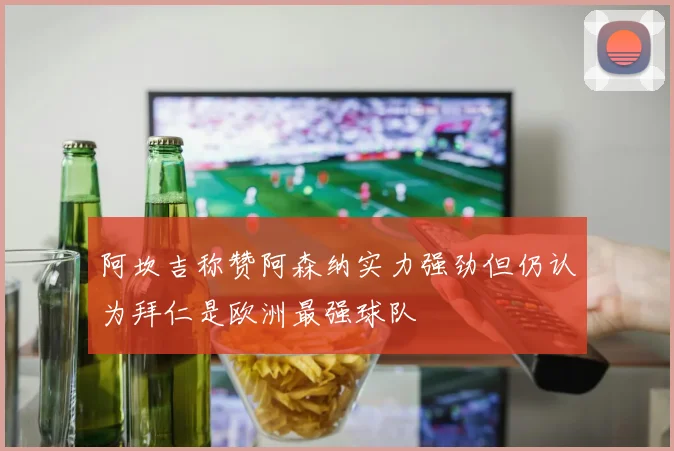 阿坎吉称赞阿森纳实力强劲但仍认为拜仁是欧洲最强球队