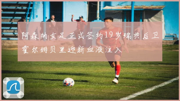 阿森纳女足正式签约19岁瑞典后卫霍尔姆贝里迎新血液注入