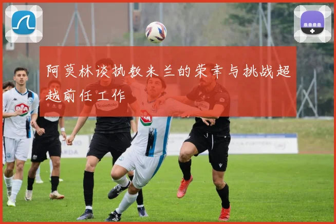 阿莫林谈执教米兰的荣幸与挑战超越前任工作