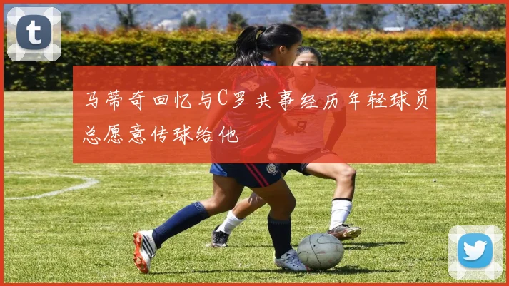 马蒂奇回忆与C罗共事经历年轻球员总愿意传球给他