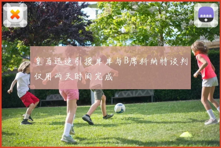 皇马迅速引援库库与B席科纳特谈判仅用两天时间完成