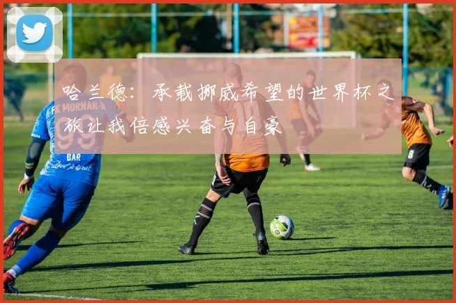 哈兰德：承载挪威希望的世界杯之旅让我倍感兴奋与自豪