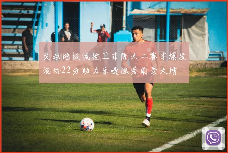 灵动地板流控卫菲隆大二赛季爆发场均22分助力乐透选秀前景大增