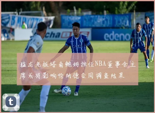 猛龙老板塔南鲍姆担任NBA董事会主席或将影响伦纳德合同调查结果