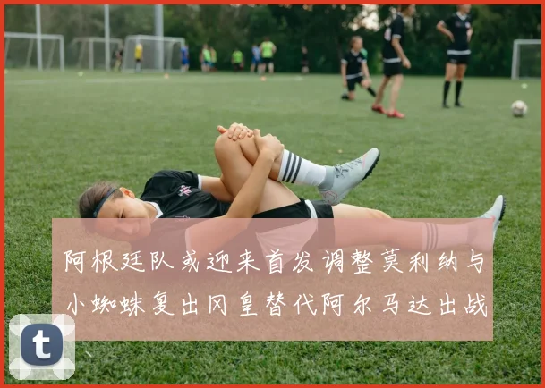 阿根廷队或迎来首发调整莫利纳与小蜘蛛复出冈皇替代阿尔马达出战