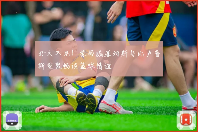 好久不见！蒙蒂威廉姆斯与比卢普斯重聚畅谈篮球情谊