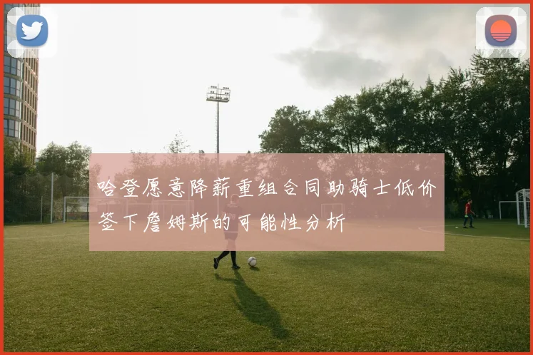 哈登愿意降薪重组合同助骑士低价签下詹姆斯的可能性分析