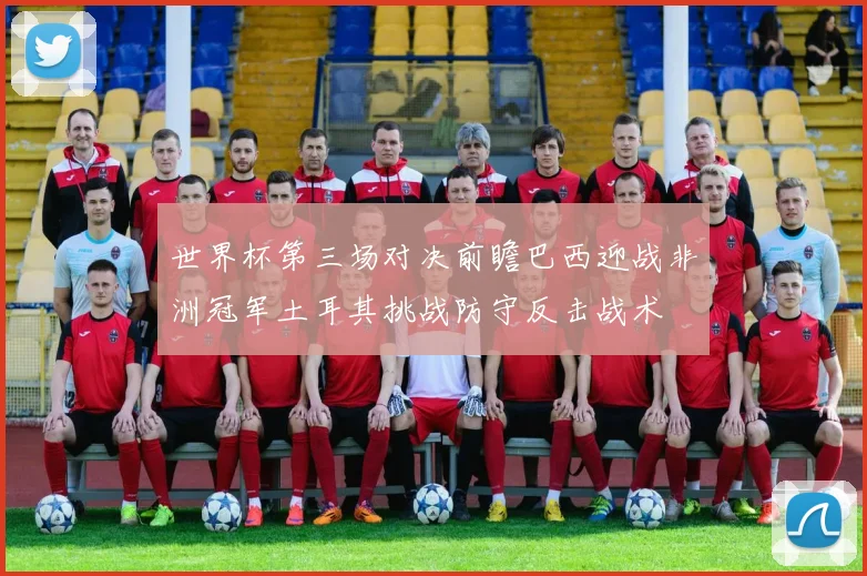 世界杯第三场对决前瞻巴西迎战非洲冠军土耳其挑战防守反击战术