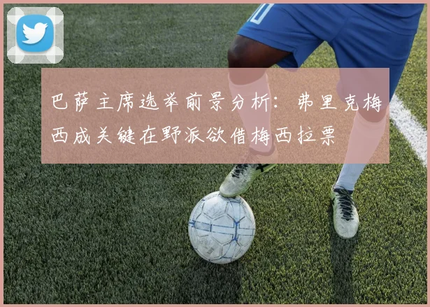 巴萨主席选举前景分析：弗里克梅西成关键在野派欲借梅西拉票