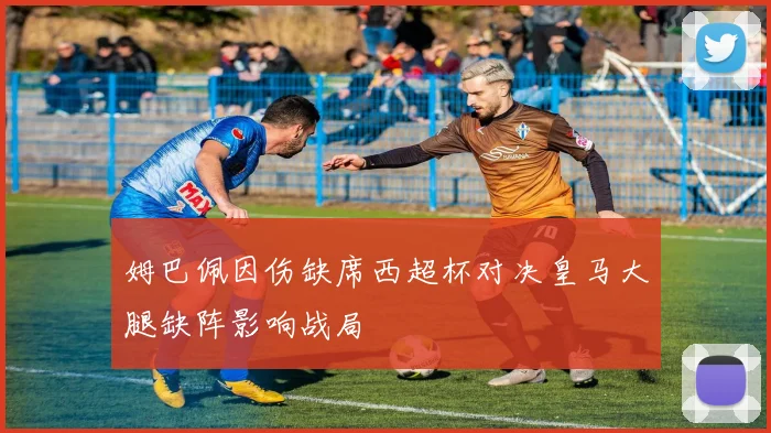 姆巴佩因伤缺席西超杯对决皇马大腿缺阵影响战局