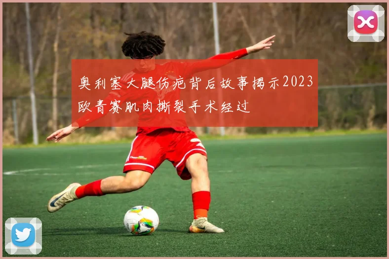奥利塞大腿伤疤背后故事揭示2023欧青赛肌肉撕裂手术经过