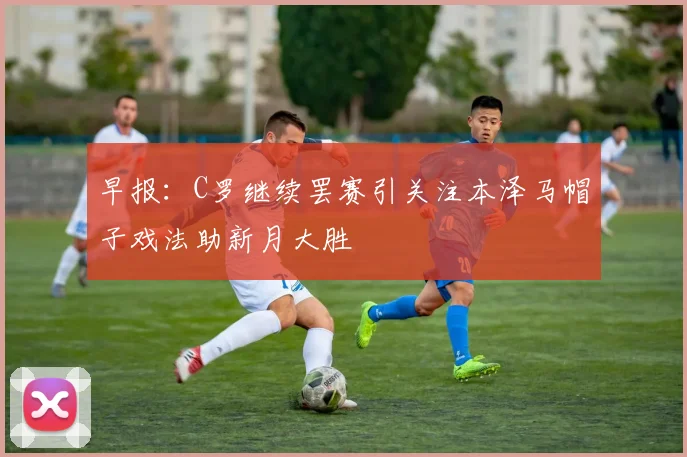 早报：C罗继续罢赛引关注本泽马帽子戏法助新月大胜