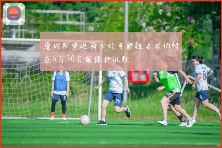 詹姆斯重返骑士的可能性吉尔伯特在6月30日前保持沉默