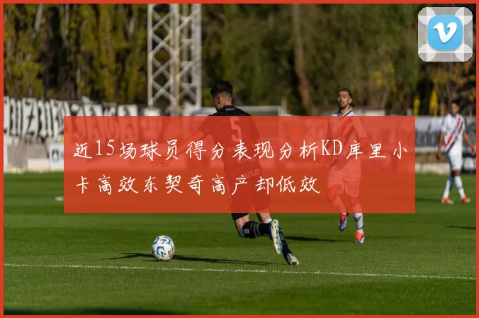 近15场球员得分表现分析KD库里小卡高效东契奇高产却低效