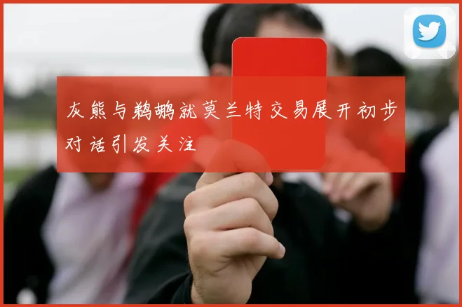 灰熊与鹈鹕就莫兰特交易展开初步对话引发关注